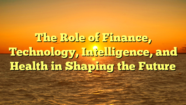 The Role of Finance, Technology, Intelligence, and Health in Shaping the Future The Role of Finance, Technology, Intelligence, and Health in Shaping the Future